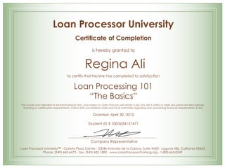 Loan Processor University
Certificate of Completion
is hereby granted to
Regina Ali
to certify that he/she has completed to satisfaction
Loan Processing 101
“The Basics”
This course was intended to be informational only, and makes no claim that you will obtain a job. Nor will it satisfy or meet any particular educational,
licensing or certification requirements. Check with your federal, state and local authorities regarding loan processing licensure requirements, if any.
Granted: April 30, 2015
Student ID # S003634157477
Company Representative
Loan Processor University™ - Carlota Plaza Center - 23046 Avenida de la Carlota, Suite #600 - Laguna Hills, California 92653
Phone: (949) 460-6473 - Fax: (949) 682-1882 - www.LoanProcessorTraining.org - 1-800-665-0249
 