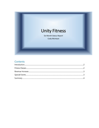 Unity Fitness
Six Month Status Report
Cody McIntyre
Contents
Introduction..................................................................................................................................................................2
Fitness Classes.............................................................................................................................................................2
Revenue Increase.......................................................................................................................................................3
Special Events..............................................................................................................................................................3
Summary........................................................................................................................................................................4
 