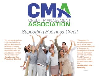 Supporting Business Credit
“Participation in
CMA activities keeps
us up on the latest
approaches to everyday
business issues,
challenges and current
relevant information
on trade credit risks.
The CMA toolset is
essential for credit
professionals at every
level.”
-Robert Shultz, Q2C
Consulting
“Our company has been
a member of CMA for
over 20 years. CMA is
dedicated to serving
the needs of the Credit
Professional and I am
proud to be a member
of this Association.”
-Mary Lynn Jordan,
Projections Unlimited
07/08/14
 