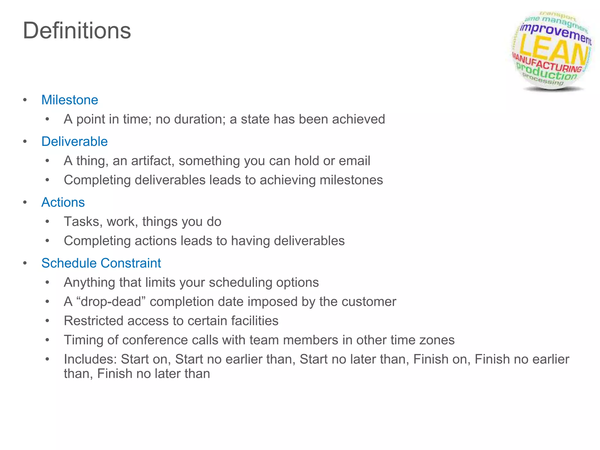 Definitions
• Milestone
• A point in time; no duration; a state has been achieved
• Deliverable
• A thing, an artifact, something you can hold or email
• Completing deliverables leads to achieving milestones
• Actions
• Tasks, work, things you do
• Completing actions leads to having deliverables
• Schedule Constraint
• Anything that limits your scheduling options
• A “drop-dead” completion date imposed by the customer
• Restricted access to certain facilities
• Timing of conference calls with team members in other time zones
• Includes: Start on, Start no earlier than, Start no later than, Finish on, Finish no earlier
than, Finish no later than
 