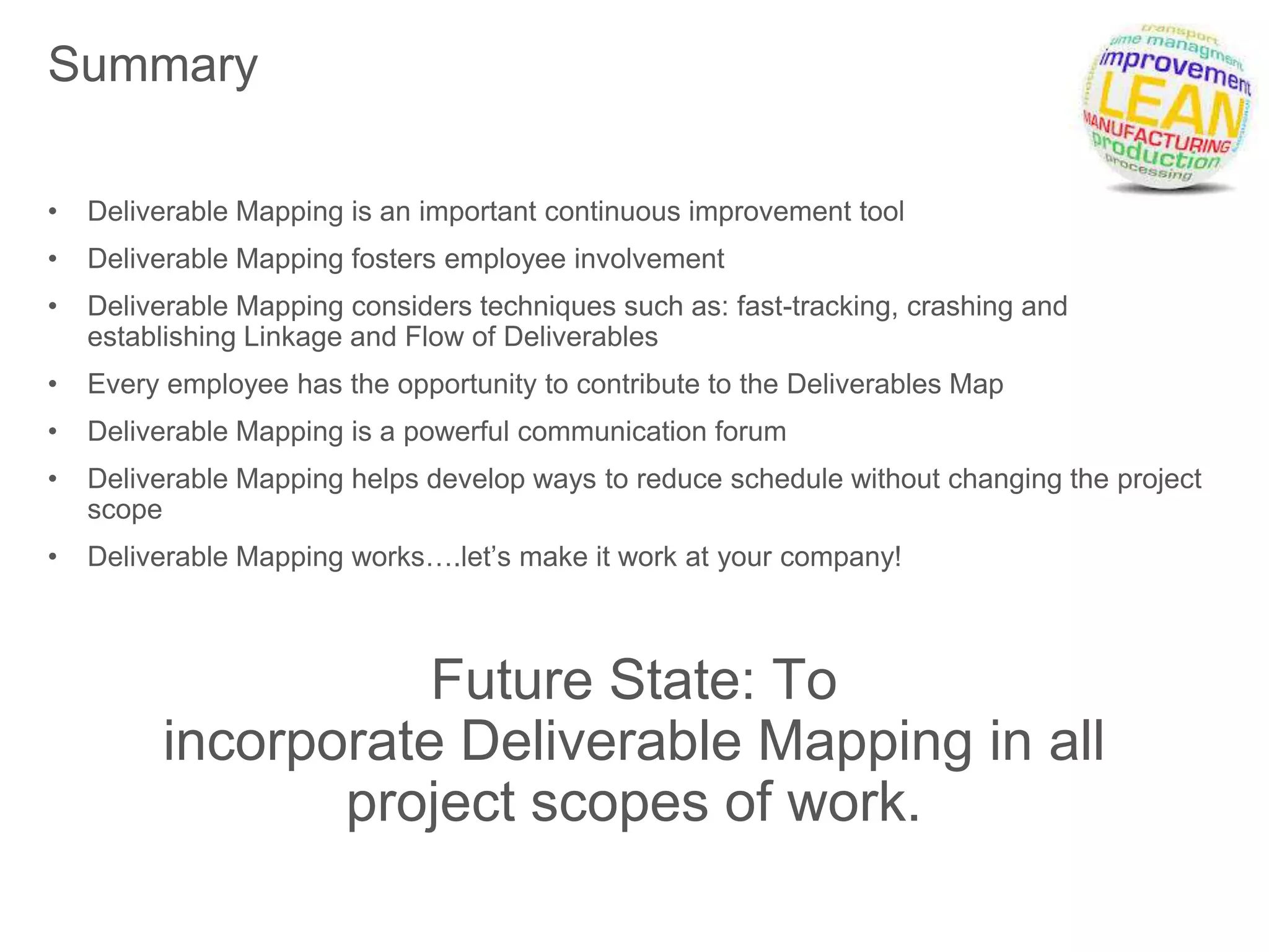 Summary
• Deliverable Mapping is an important continuous improvement tool
• Deliverable Mapping fosters employee involvement
• Deliverable Mapping considers techniques such as: fast-tracking, crashing and
establishing Linkage and Flow of Deliverables
• Every employee has the opportunity to contribute to the Deliverables Map
• Deliverable Mapping is a powerful communication forum
• Deliverable Mapping helps develop ways to reduce schedule without changing the project
scope
• Deliverable Mapping works….let’s make it work at your company!
Future State: To
incorporate Deliverable Mapping in all
project scopes of work.
 