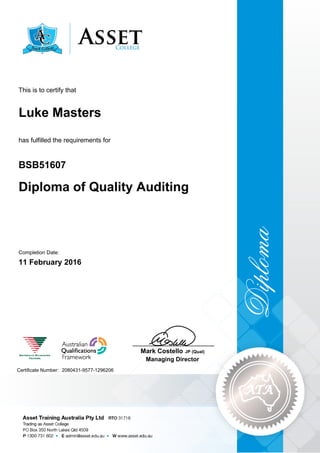 Luke Masters
Diploma of Quality Auditing
BSB51607
11 February 2016
This is to certify that
has fulfilled the requirements for
2080431-9577-1296206Certificate Number:
____________________________
Mark Costello JP (Qual)
Managing Director
Completion Date:
 