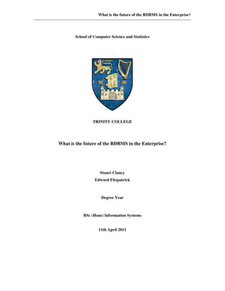 What is the future of the RDBMS in the Enterprise?
School of Computer Science and Statistics
TRINITY COLLEGE
What is the future of the RDBMS in the Enterprise?
Stuart Clancy
Edward Fitzpatrick
Degree Year
BSc (Hons) Information Systems
11th April 2011
 