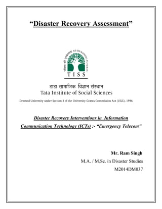 “Disaster Recovery Assessment”
Disaster Recovery Interventions in Information
Communication Technology (ICTs) :- “Emergency Telecom”
Mr. Ram Singh
M.A. / M.Sc. in Disaster Studies
M2014DM037
 