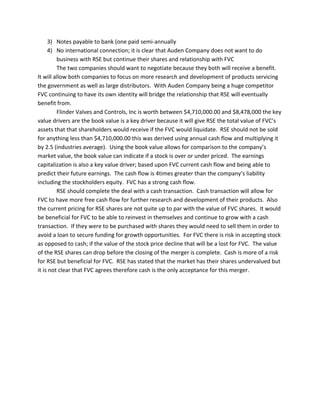 3) Notes payable to bank (one paid semi-annually
4) No international connection; it is clear that Auden Company does not want to do
business with RSE but continue their shares and relationship with FVC
The two companies should want to negotiate because they both will receive a benefit.
It will allow both companies to focus on more research and development of products servicing
the government as well as large distributors. With Auden Company being a huge competitor
FVC continuing to have its own identity will bridge the relationship that RSE will eventually
benefit from.
Flinder Valves and Controls, Inc is worth between $4,710,000.00 and $8,478,000 the key
value drivers are the book value is a key driver because it will give RSE the total value of FVC’s
assets that that shareholders would receive if the FVC would liquidate. RSE should not be sold
for anything less than $4,710,000.00 this was derived using annual cash flow and multiplying it
by 2.5 (industries average). Using the book value allows for comparison to the company’s
market value, the book value can indicate if a stock is over or under priced. The earnings
capitalization is also a key value driver; based upon FVC current cash flow and being able to
predict their future earnings. The cash flow is 4times greater than the company’s liability
including the stockholders equity. FVC has a strong cash flow.
RSE should complete the deal with a cash transaction. Cash transaction will allow for
FVC to have more free cash flow for further research and development of their products. Also
the current pricing for RSE shares are not quite up to par with the value of FVC shares. It would
be beneficial for FVC to be able to reinvest in themselves and continue to grow with a cash
transaction. If they were to be purchased with shares they would need to sell them in order to
avoid a loan to secure funding for growth opportunities. For FVC there is risk in accepting stock
as opposed to cash; if the value of the stock price decline that will be a lost for FVC. The value
of the RSE shares can drop before the closing of the merger is complete. Cash is more of a risk
for RSE but beneficial for FVC. RSE has stated that the market has their shares undervalued but
it is not clear that FVC agrees therefore cash is the only acceptance for this merger.
 