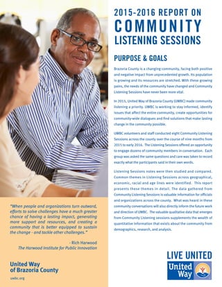 PURPOSE & GOALS
Brazoria County is a changing community, facing both positive
and negative impact from unprecedented growth. Its population
is growing and its resources are stretched. With these growing
pains, the needs of the community have changed and Community
Listening Sessions have never been more vital.
In 2015, United Way of Brazoria County (UWBC) made community
listening a priority. UWBC is working to stay informed, identify
issues that affect the entire community, create opportunities for
community-wide dialogues and find solutions that make lasting
change in the community possible.
UWBC volunteers and staff conducted eight Community Listening
Sessions across the county over the course of nine months from
2015 to early 2016. The Listening Sessions offered an opportunity
to engage dozens of community members in conversation. Each
group was asked the same questions and care was taken to record
exactly what the participants said in their own words.
Listening Sessions notes were then studied and compared.
Common themes in Listening Sessions across geographical,
economic, racial and age lines were identified. This report
presents these themes in detail. The data gathered from
Community Listening Sessions is valuable information for officials
and organizations across the county. What was heard in these
community conversations will also directly inform the future work
and direction of UWBC. The valuable qualitative data that emerges
from Community Listening sessions supplements the wealth of
quantitative information that exists about the community from
demographics, research, and analysis.
“When people and organizations turn outward,
efforts to solve challenges have a much greater
chance of having a lasting impact, generating
more support and resources, and creating a
community that is better equipped to sustain
the change - and tackle other challenges.”
- Rich Harwood
The Harwood Institute for Public Innovation
United Way
of Brazoria County
uwbc.org
COMMUNITY
LISTENING SESSIONS
2015-2016 REPORT ON
 