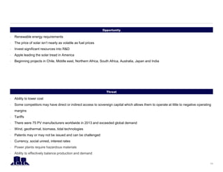 Opportunity
11
Threat
• Renewable energy requirements
• The price of solar isn’t nearly as volatile as fuel prices
• Invest significant resources into R&D
• Apple leading the solar tread in America
• Beginning projects in Chile, Middle east, Northern Africa, South Africa, Australia, Japan and India
• Ability to lower cost
• Some competitors may have direct or indirect access to sovereign capital which allows them to operate at little to negative operating
margins
• Tariffs
• There were 75 PV manufacturers worldwide in 2013 and exceeded global demand
• Wind, geothermal, biomass, tidal technologies
• Patents may or may not be issued and can be challenged
• Currency, social unrest, interest rates
• Power plants require hazardous materials
• Ability to effectively balance production and demand
 