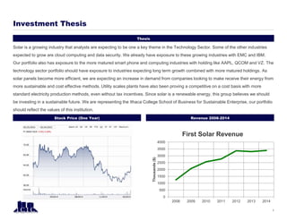 Thesis
Investment Thesis
1
Stock Price (One Year)
Solar is a growing industry that analysts are expecting to be one a key theme in the Technology Sector. Some of the other industries
expected to grow are cloud computing and data security. We already have exposure to these growing industries with EMC and IBM.
Our portfolio also has exposure to the more matured smart phone and computing industries with holding like AAPL, QCOM and VZ. The
technology sector portfolio should have exposure to industries expecting long term growth combined with more matured holdings. As
solar panels become more efficient, we are expecting an increase in demand from companies looking to make receive their energy from
more sustainable and cost effective methods. Utility scales plants have also been proving a competitive on a cost basis with more
standard electricity production methods, even without tax incentives. Since solar is a renewable energy, this group believes we should
be investing in a sustainable future. We are representing the Ithaca College School of Business for Sustainable Enterprise, our portfolio
should reflect the values of this institution.
Revenue 2008-2014
0
500
1000
1500
2000
2500
3000
3500
4000
2008 2009 2010 2011 2012 2013 2014
Thousands($)
First Solar Revenue
 