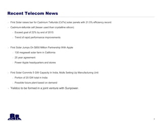 Recent Telecom News
 First Solar raises bar for Cadmium Telluride (CdTe) solar panels with 21.5% efficiency record
 Cadmium-telluride cell (lesser used than crystalline silicon)
– Exceed goal of 22% by end of 2015
– Trend of rapid performance improvements
 First Solar Jumps On $850 Million Partnership With Apple
– 130 megawatt solar farm in California
– 25 year agreement
– Power Apple headquarters and stores
 First Solar Commits 5 GW Capacity In India, Mulls Setting Up Manufacturing Unit
– Portion of 20 GW total in India
– Possible future plant based on demand
 Yeildco to be formed in a joint venture with Sunpower.
4
 