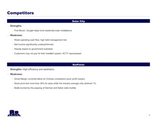 Solar City
Competitors
6
SunPower
 Strengths:
– First Mover, Google helps fund residential solar installations
 Weakness:
– Weak operating cash flow, high debt management risk
– Net income significantly underperformed
– Heavily based on government subsidies
– Customers may not pay for their installed system, SCTY repossessed
 Strengths: High efficiency and aesthetics
 Weakness:
– Gross Margin currently below its Chinese competitors (poor profit margin)
– Stock price lost more than 34% its value while the industry average only declined 1%.
– Badly burned by the popping of German and Italian solar bubble
 