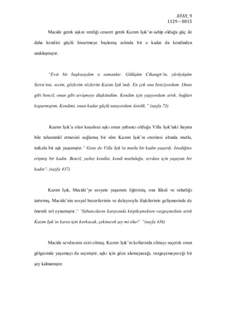 ATAY, 9
1129 – 0015
Macide gerek aşkın verdiği cesaret gerek Kazım Işık’ın sahip olduğu güç ile
daha kendini güçlü hissetmeye başlamış aslında bir o kadar da kendinden
uzaklaşmıştır.
“Evet bir başkasıydım o zamanlar. Gülüşüm Cihangir’in, yürüyüşüm
Serra’nın, sesim, gözlerim sözlerim Kazım Işık’ındı. En çok ona benziyordum. Onun
gibi bencil, onun gibi sevişmeye düşkündüm. Kendim için yaşıyordum artık, bağları
koparmıştım. Kendimi, onun kadar güçlü sanıyordum üstelik.” (sayfa 73)
Kazım Işık’a olan koşulsuz aşkı onun yabancı olduğu Villa Işık’taki hayata
bile tahammül etmesini sağlamış bir süre Kazım Işık’ın otoritesi altında mutlu,
tutkulu bir aşk yaşamıştır.“ Gene de Villa Işık’ta mutlu bir kadın yaşardı. Istediğine
erişmiş bir kadın. Bencil, yalnız kendisi, kendi mutluluğu, sevdası için yaşayan bir
kadın“. (sayfa 437)
Kazım Işık, Macide’ye sosyete yaşamını öğretmiş, ona lüksü ve rahatlığı
tattırmış, Macide’nin sosyal becerilerinin ve dolayısıyla ilişkilerinin gelişmesinde de
önemli rol oynamıştır.“ ‘Yabancıların karşısında kirpileşmekten vazgeçmelisin artık
Kazım Işık’ın karısı için korkacak, çekinecek şey mi olur!’ “(sayfa 436)
Macide sevdasının esiri olmuş, Kazım Işık’ın kollarında olmayı seçerek onun
gölgesinde yaşamayı da seçmiştir, aşkı için göze alamayacağı, vazgeçemeyeceği bir
şey kalmamıştır.
 