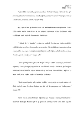 ATAY, 10
1129 – 0015
“ Bencil bir mutluluk peşinde insanların birbirlerini ezip öldürmelerine göz
yummak,aşkını koruma pahasına birçok değerin, canlıların üzerine basıp geçivermeyi
kabullenmek, sorun bu aslında.“ (sayfa 409)
Aşk, Macide’nin gözlerini o kadar kör etmiştir ki ne kocasının isminin altında
kalan aydın kadın karakterine ne de geçmiş yaşamında kalan ideallerine sahip
çıkabilecek gücü kendinde bulamamaya başlamıştır.
“ Hüsnü Bey‘i, Handan’ı, Ankara’yı, onlarla beraberken kadın özgürlüğü
eşitlik üzerine yaptığımız konuşmaları anımsardım. Güçsüzlüğümden utanırdım. Karşı
koyamazdım ona. Aşka yenildiğimi, özgürlüğümü kaybettiğimi kabullenirdim sessizce.
Yaralar açılırdı yüreğimde.“ (sayfa 426)
Günler geçtikçe eskisi gibi dolu dizgin olmayan aşkları Macide’ye yetmemeye
başlamış, Villa Işık’ta yaşadığı tutsaklık hissi onu bu evden, o adamdan günden güne
daha çok uzaklaştırmıştır. Aşkla beraber tattığı mutluluk, umursamazlık, heyecan ve
huzur hissi yerini korku, endişe ve huzurluğa bırakmıştır.
“Senin sandığın gibi yalnız dişice istekler, yalnız yatak, sevişmek, yalnız o iş
değil beni söyleten. Sevdaya doydum ben. En çok da yatıştığım için korkuyorum.”
(sayfa 478)
Kazım Işık’ın onu aldattığını öğrenmesiyle Macide kendi ayakları üzerinde
tekrardan durmaya, Kazım Işık’ın gölgesinden çıkmaya karar verir. Hala aşkının
 