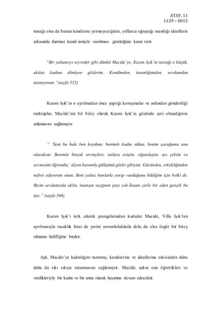 ATAY, 11
1129 – 0015
tutsağı olsa da bunun kendisine yetmeyeceğinin, yılllarca uğraştığı inandığı ideallerin
arkasında durması kendi ismiyle varolması gerektiğine karar verir.
“Bir yabancıyı seyreder gibi dünkü Macide’ye, Kazım Işık’ın tutsağı o küçük,
akılsız kadına dönüyor gözlerim. Kendimden, insanlığımdan, sevdamdan
utanıyorum.”(sayfa 552)
Kazım Işık’ın o ayrılmadan önce yaptığı konuşmalar ve ardından gönderdiği
mektuplar, Macide’nin bir birey olarak Kazım Işık’ın gözünde yeri olmadığının
anlamasını sağlamıştır.
“ ‘Seni bu hale ben koydum; benimle kadın oldun, benim çocuğuma ana
olacaksın. Benimle birçok sevinçlere, tatlara eriştin, olgunlaştın, acı çektin ve
sevmesini öğrendin,’ diyen kurumlu gülüşünü görür gibiyim. Gücünden, erkekliğinden
nefret ediyorum onun. Beni yalnız bunlarla yenip vurduğunu bildiğim için belki de.
Bizim sevdamızda aklın, inanışın saygının payı yok.İnsanı yerle bir eden gerçek bu
işte.” (sayfa 566)
Kazım Işık’ı terk ederek prangalarından kurtulur Macide, Villa Işık’tan
ayrılmasıyla tusaklık hissi de yerini sorumluluklarla dolu da olsa özgür bir birey
olmanın hafifliğine bırakır.
Aşk, Macide’ye kadınlığını tanıtmış, karakterine ve ideallerine eskisinden daha
daha da sıkı sıkıya tutunmasını sağlamıştır. Macide, aşkın ona öğrettikleri ve
verdikleriyle bir kadın ve bir anne olarak hayatına devam edecektir.
 