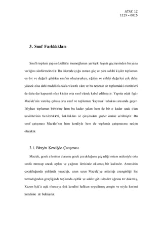 ATAY, 12
1129 – 0015
3. Sınıf Farklılıkları
Sınıflı toplum yapısı özellikle insanoğlunun yerleşik hayata geçmesinden bu yana
varlığını sürdürmektedir. Bu düzende çoğu zaman güç ve para sahibi kişiler toplumun
en üst ve değerli görülen sınıfını oluştururken, eğitim ve ahlaki değerleri çok daha
yüksek olsa dahi maddi olanakları kısıtlı olan ve bu nedenle de toplumdaki otoriteleri
de daha dar kapsamlı olan kişiler orta sınıf olarak kabul edilmiştir. Yapıtta odak figür
Macide’nin varoluş çabası orta sınıf ve toplumun ‘kaymak’ tabakası arasında geçer.
Böylece toplumun birbirine hem bu kadar yakın hem de bir o kadar uzak olan
kesimlerinin benzerlikleri, farklılıkları ve çatışmaları gözler önüne serilmiştir. Bu
sınıf çatışması Macide’nin hem kendiyle hem de toplumla çatışmasına neden
olacaktır.
3.1. Bireyin Kendiyle Çatışması
Macide, gerek ailesinin durumu gerek çocukluğunu geçirdiği ortam nedeniyle orta
sınıfa mensup ancak aydın ve çağının ilerisinde okumuş bir kadındır. Annesinin
çocukluğunda yalılarda yaşadığı, uzun uzun Macide’ye anlattığı zzanginliği hiç
tatmadığından gençliğinde toplumda eşitlik ve adalet gibi idealler uğruna ter dökmüş,
Kazım Işık’a aşık oluncaya dek kendini halktan soyutlamış zengin ve soylu kesimi
kendisine zıt bulmuştur.
 