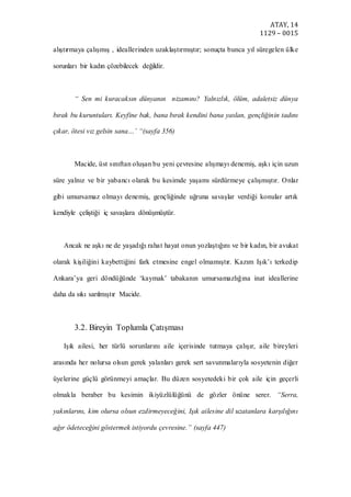 ATAY, 14
1129 – 0015
alıştırmaya çalışmış , ideallerinden uzaklaştırmıştır; sonuçta bunca yıl süregelen ülke
sorunları bir kadın çözebilecek değildir.
“ Sen mi kuracaksın dünyanın nizamını? Yalnızlık, ölüm, adaletsiz dünya
bırak bu kuruntuları. Keyfine bak, bana bırak kendini bana yaslan, gençliğinin tadını
çıkar, ötesi vız gelsin sana…’ “(sayfa 356)
Macide, üst sınıftan oluşan bu yeni çevresine alışmayı denemiş, aşkı için uzun
süre yalnız ve bir yabancı olarak bu kesimde yaşamı sürdürmeye çalışmıştır. Onlar
gibi umursamaz olmayı denemiş, gençliğinde uğruna savaşlar verdiği konular artık
kendiyle çeliştiği iç savaşlara dönüşmüştür.
Ancak ne aşkı ne de yaşadığı rahat hayat onun yozlaştığını ve bir kadın, bir avukat
olarak kişiliğini kaybettiğini fark etmesine engel olmamıştır. Kazım Işık’ı terkedip
Ankara’ya geri döndüğünde ‘kaymak’ tabakanın umursamazlığına inat ideallerine
daha da sıkı sarılmıştır Macide.
3.2. Bireyin Toplumla Çatışması
Işık ailesi, her türlü sorunlarını aile içerisinde tutmaya çalışır, aile bireyleri
arasında her nolursa olsun gerek yalanları gerek sert savunmalarıyla sosyetenin diğer
üyelerine güçlü görünmeyi amaçlar. Bu düzen sosyetedeki bir çok aile için geçerli
olmakla beraber bu kesimin ikiyüzlülüğünü de gözler önüne serer. “Serra,
yakınlarını, kim olursa olsun ezdirmeyeceğini, Işık ailesine dil uzatanlara karşılığını
ağır ödeteceğini göstermek istiyordu çevresine.” (sayfa 447)
 
