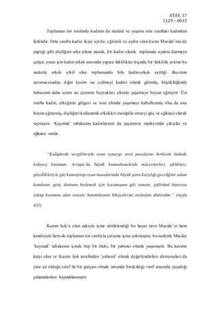 ATAY, 17
1129 – 0015
Toplumun üst sınıfında kadının da statüsü ve yaşamı orta sınıftaki kadından
farklıdır. Orta sınıfta kadın ikiye ayrılır, eğitimli ve aydın olan kısım Macide’nin de
yaptığı gibi dişiliğini arka plana atarak, bir kadın olarak toplumda ayakta durmaya
çalışır, onun için kadın erkek arasında yapıca faklılıklar dışında bir farklılık yoktur bu
nedenle erkek erkil olan toplumunda bile kadın-erkek eşitliği ilkesinin
savunucusudur; diğer kesim ise ezilmeyi kaderi olarak görmüş, küçüklüğünde
babasının daha sonra ise eşininin buyrukları altında yaşamaya boyun eğmiştir. Üst
sınıfta kadın, erkeğinin gölgesi ve ismi altında yaşamayı kabullenmiş olsa da ona
boyun eğmemiş, dişiliğini kullanarak erkekleri manipüle etmeyi güç ve eğlence olarak
saymıştır. ‘Kaymak’ tabakanın kadınlarının da yaşımının merkezinde çıkarlar ve
eğlence vardır.
“Kulüplerde sevgilileriyle oyun oynayıp, terzi paralarını herkesin önünde
kolayca kazanan; Avrupa’da büyük kumarhanelerde mücevherleri, şıklıkları,
güzellikleriyle güz kamaştırıp oyun masalarında büyük para karşılığı geceliğine adam
kandıran; genç dostunu beslemek için kocamışına göz yuman; şoförünü banyoya
sokup koynuna alan sosyete hanımlarının hikayelerini onlardan dinlerdim.” (sayfa
431)
Kazım Işık’a olan aşkıyla içine sürüklendiği bu hayat tarzı Macide’yi hem
kendisiyle hem de toplumun üst sınıfıyla çatışma içine sokmuştur, bu nedenle Macide
‘kaymak’ tabakanın içinde hep bir öteki, bir yabancı olarak yaşamıştır. Bu kesime
karşı olan ve Kazım Işık tarafından ‘yabanıl’ olarak değerlendirilen davranışları da
yine ait olduğu sınıf ile bir parçası olmak zorunda bırakıldığı sınıf arasında yaşadığı
çatışmalardan kaynaklanmıştır.
 