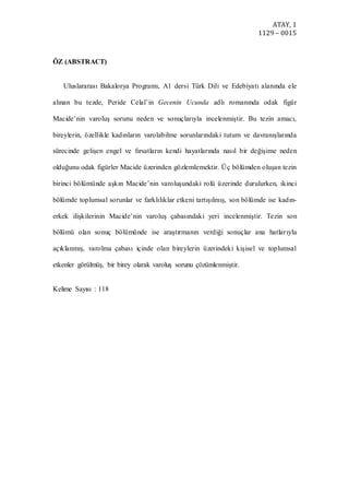 ATAY, 1
1129 – 0015
ÖZ (ABSTRACT)
Uluslararası Bakalorya Programı, A1 dersi Türk Dili ve Edebiyatı alanında ele
alınan bu tezde, Peride Celal’in Gecenin Ucunda adlı romanında odak figür
Macide’nin varoluş sorunu neden ve sonuçlarıyla incelenmiştir. Bu tezin amacı,
bireylerin, özellikle kadınların varolabilme sorunlarındaki tutum ve davranışlarında
sürecinde gelişen engel ve fırsatların kendi hayatlarında nasıl bir değişime neden
olduğunu odak figürler Macide üzerinden gözlemlemektir. Üç bölümden oluşan tezin
birinci bölümünde aşkın Macide’nin varoluşundaki rolü üzerinde durulurken, ikinci
bölümde toplumsal sorunlar ve farklılıklar etkeni tartışılmış, son bölümde ise kadın-
erkek ilişkilerinin Macide’nin varoluş çabasındaki yeri incelenmiştir. Tezin son
bölümü olan sonuç bölümünde ise araştırmanın verdiği sonuçlar ana hatlarıyla
açıklanmış, varolma çabası içinde olan bireylerin üzerindeki kişisel ve toplumsal
etkenler görülmüş, bir birey olarak varoluş sorunu çözümlenmiştir.
Kelime Sayısı : 118
 