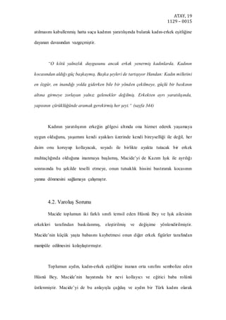ATAY, 19
1129 – 0015
atılmasını kabullenmiş hatta suçu kadının yaratılışında bularak kadın-erkek eşitliğine
dayanan davasından vazgeçmiştir.
“O kötü yalnızlık duygusunu ancak erkek yenermiş kadınlarda. Kadının
kocasından aldığı güç başkaymış. Başka şeyleri de tartışıyor Handan: Kadın milletini
en özgür, en inandığı yolda giderken bile bir yönden çekilmeye, güçlü bir baskının
altına girmeye zorlayan yalnız gelenekler değilmiş. Erkekten ayrı yaratılışında,
yapısının çürüklüğünde aramak gerekirmiş her şeyi.“ (sayfa 344)
Kadının yaratılışının erkeğin gölgesi altında ona hizmet ederek yaşamaya
uygun olduğunu, yaşamını kendi ayakları üzerinde kendi bireyselliği ile değil, her
daim onu koruyup kollayacak, soyadı ile birlikte ayakta tutacak bir erkek
muhtaçlığında olduğuna inanmaya başlamış, Macide’yi de Kazım Işık ile ayrılığı
sonrasında bu şekilde teselli etmeye, onun tutsaklık hissini bastırarak kocasının
yanına dönmesini sağlamaya çalışmıştır.
4.2. Varoluş Sorunu
Macide toplumun iki farklı sınıfı temsil eden Hüsnü Bey ve Işık ailesinin
erkekleri tarafından baskılanmış, eleştirilmiş ve değişime yönlendirilmiştir.
Macide’nin küçük yaşta babasını kaybetmesi onun diğer erkek figürler tarafından
manipüle edilmesini kolaylaştırmıştır.
Toplumun aydın, kadın-erkek eşitliğine inanan orta sınıfını sembolize eden
Hüsnü Bey, Macide’nin hayatında bir nevi kollayıcı ve eğitici baba rolünü
üstlenmiştir. Macide’yi de bu anlayışla çağdaş ve aydın bir Türk kadını olarak
 
