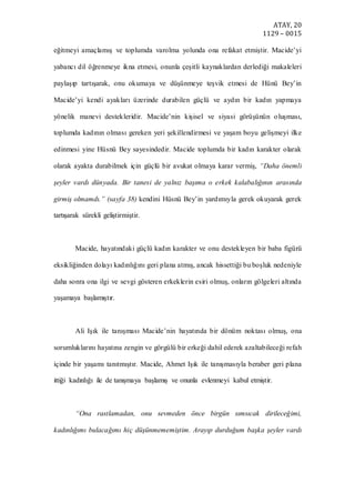 ATAY, 20
1129 – 0015
eğitmeyi amaçlamış ve toplumda varolma yolunda ona refakat etmiştir. Macide’yi
yabancı dil öğrenmeye ikna etmesi, onunla çeşitli kaynaklardan derlediği makaleleri
paylaşıp tartışarak, onu okumaya ve düşünmeye teşvik etmesi de Hünü Bey’in
Macide’yi kendi ayakları üzerinde durabilen güçlü ve aydın bir kadın yapmaya
yönelik manevi destekleridir. Macide’nin kişisel ve siyasi görüşünün oluşması,
toplumda kadının olması gereken yeri şekillendirmesi ve yaşam boyu gelişmeyi ilke
edinmesi yine Hüsnü Bey sayesindedir. Macide toplumda bir kadın karakter olarak
olarak ayakta durabilmek için güçlü bir avukat olmaya karar vermiş, “Daha önemli
şeyler vardı dünyada. Bir tanesi de yalnız başıma o erkek kalabalığının arasında
girmiş olmamdı.” (sayfa 38) kendini Hüsnü Bey’in yardımıyla gerek okuyarak gerek
tartışarak sürekli geliştirmiştir.
Macide, hayatındaki güçlü kadın karakter ve onu destekleyen bir baba figürü
eksikliğinden dolayı kadınlığını geri plana atmış, ancak hissettiği bu boşluk nedeniyle
daha sonra ona ilgi ve sevgi gösteren erkeklerin esiri olmuş, onların gölgeleri altında
yaşamaya başlamıştır.
Ali Işık ile tanışması Macide’nin hayatında bir dönüm noktası olmuş, ona
sorumluklarını hayatına zengin ve görgülü bir erkeği dahil ederek azaltabileceği refah
içinde bir yaşamı tanıtmıştır. Macide, Ahmet Işık ile tanışmasıyla beraber geri plana
ittiği kadınlığı ile de tanışmaya başlamış ve onunla evlenmeyi kabul etmiştir.
“Ona rastlamadan, onu sevmeden önce birgün sımsıcak dirileceğimi,
kadınlığımı bulacağımı hiç düşünmememiştim. Arayıp durduğum başka şeyler vardı
 