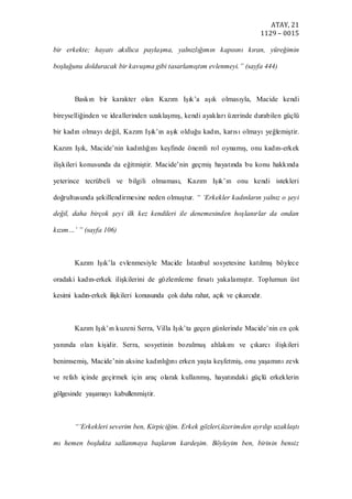 ATAY, 21
1129 – 0015
bir erkekte; hayatı akıllıca paylaşma, yalnızlığımın kapısını kıran, yüreğimin
boşluğunu dolduracak bir kavuşma gibi tasarlamıştım evlenmeyi.” (sayfa 444)
Baskın bir karakter olan Kazım Işık’a aşık olmasıyla, Macide kendi
bireyselliğinden ve ideallerinden uzaklaşmış, kendi ayakları üzerinde durabilen güçlü
bir kadın olmayı değil, Kazım Işık’ın aşık olduğu kadın, karısı olmayı yeğlemiştir.
Kazım Işık, Macide’nin kadınlığını keşfinde önemli rol oynamış, onu kadın-erkek
ilişkileri konusunda da eğitmiştir. Macide’nin geçmiş hayatında bu konu hakkında
yeterince tecrübeli ve bilgili olmaması, Kazım Işık’ın onu kendi istekleri
doğrultusunda şekillendirmesine neden olmuştur. “ ‘Erkekler kadınların yalnız o şeyi
değil, daha birçok şeyi ilk kez kendileri ile denemesinden hoşlanırlar da ondan
kızım…’ ” (sayfa 106)
Kazım Işık’la evlenmesiyle Macide İstanbul sosyetesine katılmış böylece
oradaki kadın-erkek ilişkilerini de gözlemleme fırsatı yakalamıştır. Toplumun üst
kesimi kadın-erkek ilişkileri konusunda çok daha rahat, açık ve çıkarcıdır.
Kazım Işık’ın kuzeni Serra, Villa Işık’ta geçen günlerinde Macide’nin en çok
yanında olan kişidir. Serra, sosyetinin bozulmuş ahlakını ve çıkarcı ilişkileri
benimsemiş, Macide’nin aksine kadınlığını erken yaşta keşfetmiş, onu yaşamını zevk
ve refah içinde geçirmek için araç olarak kullanmış, hayatındaki güçlü erkeklerin
gölgesinde yaşamayı kabullenmiştir.
“‘Erkekleri severim ben, Kirpiciğim. Erkek gözleri,üzerimden ayrılıp uzaklaştı
mı hemen boşlukta sallanmaya başlarım kardeşim. Böyleyim ben, birinin bensiz
 