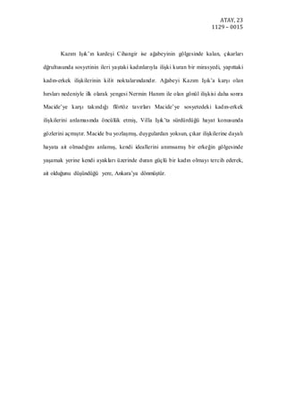 ATAY, 23
1129 – 0015
Kazım Işık’ın kardeşi Cihangir ise ağabeyinin gölgesinde kalan, çıkarları
dğrultusunda sosyetinin ileri yaştaki kadınlarıyla ilişki kuran bir mirasyedi, yapıttaki
kadın-erkek ilişkilerinin kilit noktalarındandır. Ağabeyi Kazım Işık’a karşı olan
hırsları nedeniyle ilk olarak yengesi Nermin Hanım ile olan gönül ilişkisi daha sonra
Macide’ye karşı takındığı flörtöz tavırları Macide’ye sosyetedeki kadın-erkek
ilişkilerini anlamasında öncülük etmiş, Villa Işık’ta sürdürdüğü hayat konusunda
gözlerini açmıştır. Macide bu yozlaşmış, duygulardan yoksun, çıkar ilişkilerine dayalı
hayata ait olmadığını anlamış, kendi ideallerini anımsamış bir erkeğin gölgesinde
yaşamak yerine kendi ayakları üzerinde duran güçlü bir kadın olmayı tercih ederek,
ait olduğunu düşündüğü yere, Ankara’ya dönmüştür.
 