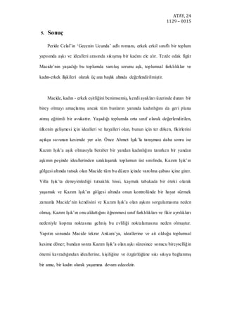 ATAY, 24
1129 – 0015
5. Sonuç
Peride Celal’in ‘Gecenin Ucunda’ adlı romanı, erkek erkil sınıflı bir toplum
yapısında aşkı ve idealleri arasında sıkışmış bir kadını ele alır. Tezde odak figür
Macide’nin yaşadığı bu toplumda varoluş sorunu aşk, toplumsal farklılıklar ve
kadın-erkek ilişkileri olarak üç ana başlık altında değerlendirilmiştir.
Macide, kadın - erkek eşitliğini benimsemiş, kendi ayakları üzerinde duran bir
birey olmayı amaçlamış ancak tüm bunların yanında kadınlığını da geri plana
atmış eğitimli bir avukattır. Yaşadığı toplumda orta sınıf olarak değerlendirilen,
ülkenin gelişmesi için idealleri ve hayalleri olan, bunun için ter döken, fikirlerini
açıkça savunan kesimde yer alır. Önce Ahmet Işık’la tanışması daha sonra ise
Kazım Işık’a aşık olmasıyla beraber bir yandan kadınlığını tanırken bir yandan
aşkının peşinde ideallerinden uzaklaşarak toplumun üst sınıfında, Kazım Işık’ın
gölgesi altında tutsak olan Macide tüm bu düzen içinde varolma çabası içine girer.
Villa Işık’ta deneyimlediği tutsaklık hissi, kaymak tabakada bir öteki olarak
yaşamak ve Kazım Işık’ın gölgesi altında onun kontrolünde bir hayat sürmek
zamanla Macide’nin kendisini ve Kazım Işık’a olan aşkını sorgulamasına neden
olmuş, Kazım Işık’ın onu aldattığını öğrenmesi sınıf farklılıkları ve fikir ayrılıkları
nedeniyle kopma noktasına gelmiş bu evliliği noktalamasına neden olmuştur.
Yapıtın sonunda Macide tekrar Ankara’ya, ideallerine ve ait olduğu toplumsal
kesime döner; bundan sonra Kazım Işık’a olan aşkı süresince sonucu bireyselliğin
önemi kavradığından ideallerine, kişiliğine ve özgürlüğüne sıkı sıkıya bağlanmış
bir anne, bir kadın olarak yaşamına devam edecektir.
 