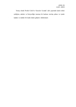 ATAY, 25
1129 – 0015
Sonuç olarak Peride Celal’in ‘Gecenin Ucunda’ adlı yapıtında kadın–erkek
eşitliğine, adalete ve bireyselliğe inanmış bir kadının varoluş çabası ve içinde
toplum ve statüde bir kadın olarak gelişimi irdelenmiştir.
 