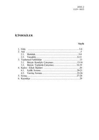 ATAY, 2
1129 – 0015
İÇİNDEKİLER
Sayfa
1. Giriş ………………………………………………………...3-4
2. Aşk …………………………………………………………….5
2.1. Mutluluk..………..…………………………………….5-8
2.2. Tutsaklık....…………………………………………..8-13
3. Toplumsal Farklılıklar . ………………………………………13
3.1. Bireyin Kendiyle Çatışması..……………………..….13-16
3.2. Bireyin Toplumla Çatışması………………………...16-19
4. Kadın – Erkek İlişkileri ……………………………………….20
4.1. Eşitlik Sorunu………………………………………..20-21
4.2. Varoluş Sorunu..…………………………….…….....22-26
5. Sonuç……………………………………………………….27-28
6. Kaynakça ……………………………………………...………29
 