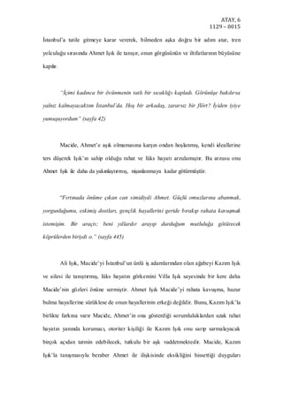 ATAY, 6
1129 – 0015
İstanbul’a tatile gitmeye karar vererek, bilmeden aşka doğru bir adım atar, tren
yolculuğu sırasında Ahmet Işık ile tanışır, onun görgüsünün ve iltifatlarının büyüsüne
kapılır.
“İçimi kadınca bir övünmenin tatlı bir sıcaklığı kapladı. Görünüşe bakılırsa
yalnız kalmayacaktım İstanbul’da. Hoş bir arkadaş, zararsız bir flört? İyiden iyiye
yumuşuyordum” (sayfa 42)
Macide, Ahmet’e aşık olmamasına karşın ondan hoşlanmış, kendi ideallerine
ters düşerek Işık’ın sahip olduğu rahat ve lüks hayatı arzulamıştır. Bu arzusu onu
Ahmet Işık ile daha da yakınlaştırmış, nişanlanmaya kadar götürmüştür.
“Fırtınada önüme çıkan can simidiydi Ahmet. Güçlü omuzlarına abanmak,
yorgunluğumu, eskimiş dostları, gençlik hayallerini geride bırakıp rahata kavuşmak
istemişim. Bir araçtı; beni yıllardır arayıp durduğum mutluluğa götürecek
köprülerden biriydi o.” (sayfa 445)
Ali Işık, Macide’yi İstanbul’un ünlü iş adamlarından olan ağabeyi Kazım Işık
ve ailesi ile tanıştırmış, lüks hayatın görkemini Villa Işık sayesinde bir kere daha
Macide’nin gözleri önüne sermiştir. Ahmet Işık Macide’yi rahata kavuşma, huzur
bulma hayallerine sürüklese de onun hayallerinin erkeği değildir. Bunu, Kazım Işık’la
birlikte farkına varır Macide, Ahmet’in ona gösterdiği sorumluluklardan uzak rahat
hayatın yanında korumacı, otoriter kişiliği ile Kazım Işık onu sarıp sarmalayacak
birçok açıdan tatmin edebilecek, tutkulu bir aşk vaddetmektedir. Macide, Kazım
Işık’la tanışmasıyla beraber Ahmet ile ilişkisinde eksikliğini hissettiği duyguları
 
