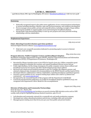 Resume of Laura Breeden, Page 1 of 3
LAURA L. BREEDEN
3416 Brown Street, NW, Apt. B, Washington, DC 20010 • lbreeden@earthlink.net • Cell: 617-271-4128
Summary
• Nationally recognized expert in the pubic-sector application of new communications technologies,
in arenas including education, libraries, state and local governments, and workforce development
• Proven manager across public, private and nonprofit sectors, including oversight of $450 million
federal grant portfolio to support public access and training for broadband adoption
• Strong leader with demonstrated ability to start up new projects and create powerful working
relationships with key stakeholders
Professional Experience
July 2015-current
Chair, Directing Council (voluntary part-time position)
National Digital Inclusion Alliance (www.digitalinclusionalliance.org)
• Help lead a new nonprofit association dedicated to promoting equity in access to Internet
services, tools and skills
May 2009-June 2015
Program Director, Public Computer Centers and Broadband Adoption
Broadband Technology Opportunities Program (BTOP), National Telecommunications and Information
Administration (NTIA), US Department of Commerce, Washington DC
• Recruited by Obama transition team to join NTIA for launch of new $4.7 billion competitive grant
program designed to stimulate the economy and expand broadband Internet access and use
• Under tight deadlines, led the design of programs for public computer centers ($200 million) and
broadband access for low-income and other disadvantaged groups ($250 million)
• Reviewed and vetted several hundred proposals as part of a complex due diligence process, and
selected a balanced slate of projects for recommendation to the BTOP Director and the head of NTIA
• Developed effective collaborations with key stakeholders, including foundations and federal agencies
• Oversaw a grant portfolio of 100+ projects totaling $450 million and a staff of 13 (federal and
contractors) – see www2.ntia.doc.gov
• Recognized for the successful launch of this program with the Department’s Gold Medal
• Conceived and directed the publication of a toolkit for broadband adoption (published 2013); was
recognized with Department’s Silver Medal for this accomplishment
August 2007-May 2009
Director of Education and Community Partnerships
From the Top, Inc., Boston, MA
From the Top (www.fromthetop.org) produces an award-winning PBS television series and an NPR
weekly radio program highlighting young classical musicians, ages 8 to 18.
• Led education and community outreach for a nonprofit arts and media production company
• Developed new online educational products and services, including video and curriculum
• Managed grants totaling more than $700,000 per year from public and private funders
 