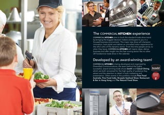 Developed by an award-winning team!
COMMERCIAL KITCHEN is being developed and organised by
Diversified Communications, the team behind the highly
successful, award-winning trade shows lunch! and Casual Dining,
which are both renowned for the high quality of audience they
attract and the attention to detail in both marketing and
presentation. Other events in the portfolio include Fine Food
Australia, Fine Food India, Brussels Seafood Show, Restaurant
& Bar in Hong Kong and The Natural Food Show.
The COMMERCIAL KITCHEN experience
COMMERCIAL KITCHEN aims to buck the standard trade show trend
by bringing the biggest decision makers and buyers to you in a
focused business environment. This major new show will champion
innovation, look stylish and deliver an unrivalled visitor experience for
the who’s who of this dynamic sector. From the time people arrive, to
when they leave, COMMERCIAL KITCHEN will inspire ideas, deliver
business and offer insight into this fast moving sector like no other
UK foodservice trade show in the calendar.
 