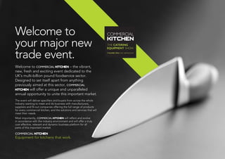 Welcome to
your major new
trade event.
Welcome to COMMERCIAL KITCHEN – the vibrant,
new, fresh and exciting event dedicated to the
UK’s multi-billion pound foodservice sector.
Designed to set itself apart from anything
previously aimed at this sector, COMMERCIAL
KITCHEN will offer a unique and unparalleled
annual opportunity to unite this important market.
The event will deliver specifiers and buyers from across the whole
industry wanting to meet and do business with manufacturers,
suppliers and fit-out companies offering the full range of products
for every commercial kitchen, and the solutions and services that will
meet their needs.
Most importantly, COMMERCIAL KITCHEN will reflect and evolve
in accordance with the industry environment and will offer a truly
cost effective, relevant and dynamic business platform for all
parts of this important market.
COMMERCIAL KITCHEN
Equipment for kitchens that work.
 