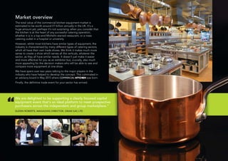Market overview
The total value of the commercial kitchen equipment market is
estimated to be worth around £1 billion annually in the UK. It’s a
huge amount yet, perhaps it’s not surprising, when you consider that
the kitchen is at the heart of any successful catering operation,
whether it is in a top-end Michelin-starred restaurant, or a mass
catering outlet in a hospital or university.
However, whilst most kitchens have similar types of equipment, the
industry is characterised by many different types of catering sectors,
which all have their own trade shows. We think it makes much more
sense to create a show which serves all the verticals, whatever the
sector, as they all have similar needs. It doesn’t just make it easier
and more effective for you as an exhibitor but, crucially, also much
more appealing for the decision makers who will be able to see and
compare more equipment at one show.
We have spent over two years talking to the major players in the
industry who have helped to develop the concept. This culminated in
an advisory board in May 2015 where COMMERCIAL KITCHEN was born.
Finally, the definitive trade event for your sector has arrived.
We are delighted to be supporting a clearly focused capital
equipment event that’s an ideal platform to meet prospective
purchasers across the independent and group marketplace.”
GLENN ROBERTS, MANAGING DIRECTOR, GRAM (UK) LTD
“
 