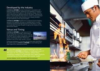 Developed by the industry
COMMERCIAL KITCHEN has been developed in consultation with
leading industry suppliers, distributors and operators, to ensure it
meets the needs of this dynamic, fast changing industry, with the
view to becoming the definitive event for the sector. The event will
feature a vibrant exhibition floor and live content covering practical
issues and trends that relate directly to your industry through a
thought leadership driven keynote theatre.
COMMERCIAL KITCHEN benefits from an advisory board of leading
operators and suppliers, who give us valuable input on content,
marketing trends and the key future focus of the sector, to make
sure every detail has been thought through by the industry for the
good of the industry.
Venue and Timing
COMMERCIAL KITCHEN is a truly national show
and will take place at the NEC in Birmingham,
the geographically most central venue in the UK.
This iconic venue is easily accessible by road, rail
and air and features the best infrastructure
facilities of any of the major venues in the UK.
Following consultation, it has been decided that early June 2016 is
the perfect time for COMMERCIAL KITCHEN, to avoid clashing with
other major UK or international events.
“
We are very excited to be participating at the new
COMMERCIAL KITCHEN exhibition. A dedicated event of
this type, for the catering industry, where heavy
equipment suppliers can showcase their latest products
is something we firmly believe the market needs.”
MELISSA PEREIRA, UK KEY ACCOUNT DIRECTOR, RATIONAL
 