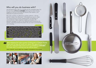 Who will you do business with?
Like the best things in life, it’s a simple yet very compelling idea. For
the first time, COMMERCIAL KITCHEN will bring the whole industry
together so that you can access the whole of the market in one
dedicated, focused environment.
We pride ourselves on delivering a quality audience – the key
decision makers, the influencers – the people you want to meet!
Our award-winning in-house marketing team will develop an
unprecedented, highly targeted marketing campaign with
separate messages for each of the different sectors served by the
industry, attracting exactly the people who you want to do business
with, including:
Casual Dining (Chain & Independent) Restaurant & Pubs
Multiple & Independent Food-to-go / Take Away Outlets Fine
Dining / Michelin-Starred Restaurants Independent Restaurants
and Pubs Hotel Groups & Independents Supermarkets
Contract Caterers Care Homes Schools Universities
Hospitals Prisons Cruise Ships Offices Stadia & Venues
Travel & Transport Hubs Distributors Install Companies
After enjoying the huge success of being part of Casual Dining,
there was no way we could turn down the opportunity to be
part of a tailored trade event such as COMMERCIAL KITCHEN!
It’s fresh and it is exciting and we will be there!”
MIKE O’KEEFFE, SALES DIRECTOR, GAMBLE FOODSERVICE SOLUTIONS
“
 