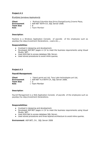 Project # 2
PAYGINE (windows Application):
Client : Muthoot,Columbia Asia,Sirius,OrangeCounty,Crowne Plaza,
Environment : ASP.NET WITH C#, SQL Server 2008.
Team Size : 8
Role : Team Member
Description:
PayGine is a Windows Application Consists of payrolls of the employees such as
payslips,Tax slips,Investment Declarations , Loans etc..,.
Responsibilities:
● Involved in designing and development.
● Developed ASP.NET pages in C# to meet the business requirements using Visual
Studio. NET.
● Used ADO.Net to access database SQL Server.
● Used stored procedures to avoid inline queries.
Project # 3
Payroll Management:
Client : Talent sprint pvt Ltd, Tenx Labs technologies pvt Ltd,
Environment : ASP.NET 4.0 WITH C#, SQL Server 2008.
Team Size : 5
Role : Team Member
Description:
Payroll Management is a Web Application Consists of payrolls of the employees such as
payslips,Tax slips,Investment Declarations.
Responsibilities:
● Involved in designing and development.
● Developed ASP.NET pages in C# to meet the business requirements using Visual
Studio. NET.
● Used ADO.Net to access database SQL Server.
● Used stored procedures and three layered architecture to avoid inline queries.
Environment: ASP.NET, C#, SQL Server 2008
 