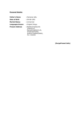 Personal Details:
Father’s Name : Ramarao Jallu
Date of Birth : 09-08-1993
Marital Status : Unmarried
Languages Known : English,Telugu
Present Address : Baddavanipeta(vill)
Urlam(p.o),
Narasannapeta(m.d),
Srikakulam(dist),
Andhra Pradesh(state),
Pin:-532425
(DurgaPrasad Jallu)
 