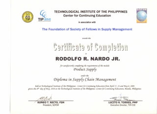 T IP SCENTLA r _.
. rg~tl:¥I'~2
TECHNOLOGICAL INSTITUTE OF THE PHILIPPINES
Center for Continuing Education
in association with
The Foundation of Society of Fellows in Supply Management
awards this
JjlHJJ~!!~j '0'1 '~0jjrplj~J01J
to
RODOLFO R. NARDO JR
for satisfactori{y compCeting tfie requirements of tfie module
Product Supp{y
under tfie
Diploma in Suppey Chain ~anagement
fieU at Technologica! Institute of tfie PfiiCippines - Centerfor Continuing Education. from )f.pri{ 17, 24 and :May 8, 2009
given this 8tli day of :May, 2010 at tfie rtecfinoCogica{Institute of tfie PfiiCippines -Centerfor Continuing C£ducation, :ManiCa,PfiiCippines
~~ ~~
/ROMEO T. RECTO,FSM
President, SOFSM
LUCITO R. TORRES, PMP
Executive Director, TIP-CCE
 