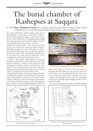 The burial chamber of
Rashepses at Saqqara
In 2012 Hany Abdallah El-Tayeb was awarded a grant from the EES Centenary Fund, which
enabled him to excavate the burial chamber of the Saqqara tomb of Rashepses.
The tomb of Rashepses (LS16), dating to the reign of
King Djedkare, is situated just to the north of Djoser’s
Step Pyramid complex at Saqqara and has been known
since the early 1800s. However, a large part of the mastaba
had remained unexcavated until 2010 when I re-started
archaeological work at the tomb for my PhD.
Neither the burial chamber of the tomb nor its point
of access are mentioned in previous studies (Lepsius,
Denkmäler, pp.165-170, pls 60-64; Porter & Moss,
Topographical Bibliography III2
, pp.494-496; Quibell,
Excavations at Saqqara (1907-1908), pp.23-24, pls 60-61.2)
so one of the aims of the renewed exploration was to
investigate the tomb-owner’s burial apartment.
In 2010, a square shaft (1.90m along each side) was
found in the area north-west of the false-door room. The
shaft fill consisted of a mixture of local limestone, sand
and fragments of pottery, with a few human bones. At a
depth of 11m an entrance led from the south wall of the
shaft into a large burial chamber which measures 5.4m x
5.0m, is 2.5m high and has painted decoration.
Painted burial chambers are known at Saqqara from the
late Fifth/early Sixth Dynasty but Rashepses’ tomb, of the
reign of King Djedkare, seems to be the earliest known
example. At Giza the earliest painted burial chambers date
to the time of Djedkare/Unas (e.g. that of Senedjemib-
Inti - see Kanawati, Decorated Burial Chambers, pp.43–46).
Three walls, those on the east, west and north, of
Rashepses’ burial chamber were decorated. Cut into the
bedrock, they were first plastered and then the scenes
were painted. Some parts of the decoration are in bad
condition and damaged, but many parts are surprisingly
well preserved, still showing the bright colours used by
the ancient artists.
The east wall contains three niches with floors slightly
Plan of the tomb of Rashepses with the burial chamber. Drawing by
Mohammed FathyThe location of the tomb of Rashepses
The titles and name of Rashepses, written inside the burial chamber
EGYPTIAN ARCHAEOLOGY

 