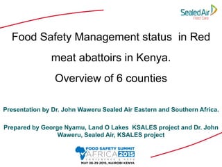 Food Safety Management status in Red
meat abattoirs in Kenya.
Overview of 6 counties
Presentation by Dr. John Waweru Sealed Air Eastern and Southern Africa.
Prepared by George Nyamu, Land O Lakes KSALES project and Dr. John
Waweru, Sealed Air, KSALES project
 