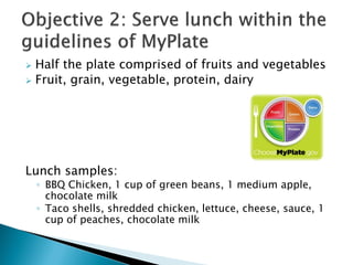  Half the plate comprised of fruits and vegetables
 Fruit, grain, vegetable, protein, dairy
Lunch samples:
◦ BBQ Chicken, 1 cup of green beans, 1 medium apple,
chocolate milk
◦ Taco shells, shredded chicken, lettuce, cheese, sauce, 1
cup of peaches, chocolate milk
 