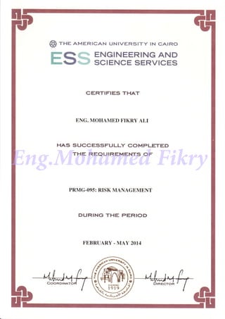 S) rne AMERTcAN uNrvERstry tN cAtRo
FQffi ENGINEERINGAND
r..gES SCIENCE SERVICES
CERTIFIES THAT
ENG. MOHAMED FIKRY ALI
HAS SUCCESSFULLY COMPLETED
THE REQUIREMENTS OF
PRMG.O95: RISK MANAGEMENT
DURING THE PERIOD
FEBRUARY. MAY 2OI4
f
Eng.Mohamed Fikry
 
