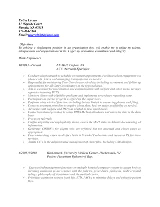Eulisa Lucero
17 Wayside Court
Passaic, NJ 07055
973-464-5161
Email: lucero0620@yahoo.com
Objectives
To achieve a challenging position in an organization this, will enable me to utilize my talents,
interpersonal and organizational skills. I offer my dedication, commitment and integrity.
Work Experience
10/2013 –Present NCADD, Clifton, NJ
ACC Outreach Specialist
 Conductsclient outreach to schedule assessment appointments. Facilitatesclient engagement via
phone calls, letters and arranging transportation as needed.
 Responsible for maintaining Care Coordinator schedules including assessment and follow up
appointments for all Care Coordinators in the regional area.
 Acts as a conduit for coordination and communication with welfare and other social services
agencies including DYFS
 Monitors clients with eligibility problems and implements procedures regarding same.
 Participates in special projects assigned by the supervisors.
 Performs other clerical functions including but not limited to answering phones and filing.
 Contacts treatment providers to inquire about slots, beds or space availability as needed.
 Advocates with welfare and DYFS as needed to meet client needs.
 Contacts treatment providers to obtain BHI/SAI client attendance and enters the date in the data
base.
 Processes referrals
 Verifies eligibility and employability status, enters the Med1 dates in Atlantis documenting all
information.
 Generates CWRRF’s for clients who are referred but not assessed and closes cases as
appropriate.
 Enters urine drug screen results for clients in Extended Evaluations and creates a PA for these
services.
 Assists CC’s in the administrative management of client files. Including CSR attempts.
1/2005-9/2010 Hackensack University Medical Center, Hackensack, NJ
Patient Placement Bedcontrol Rep.
 Executes bed management functions on multiple hospital computer systems to assign beds to
incoming admission in accordance with the policies, procedures, protocols, medical board
rulings, philosophy of department and the medical center.
 Prioritizes admission sources (cath lab, ETD, PACU) to minimize delays and enhance patient
flow.
 