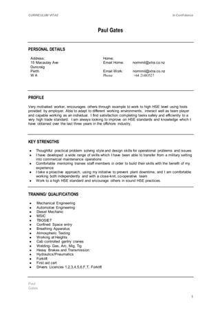 CURRICULUM VITAE In Confidence
Paul
Gates
1
Paul Gates
PERSONAL DETAILS
Address:
15 Macaulay Ave
Duncraig
Perth
W A
Home:
Email Home: normmil@xtra.co.nz
Email Work: normmil@xtra.co.nz
Phone +64 21483527
PROFILE
Very motivated worker, encourages others through example to work to high HSE level using tools
provided by employer. Able to adapt to different working environments, interact well as team player
and capable working as an individual. I find satisfaction completing tasks safely and efficiently to a
very high trade standard. I am always looking to improve on HSE standards and knowledge which I
have obtained over the last three years in the offshore industry.
KEY STRENGTHS
● Thoughtful practical problem solving style and design skills for operational problems and issues
● I have developed a wide range of skills which I have been able to transfer from a military setting
into commercial maintenance operations
● Comfortable mentoring trainee staff members in order to build their skills with the benefit of my
experience
● I take a proactive approach, using my initiative to prevent plant downtime, and I am comfortable
working both independently and with a close-knit, co-operative team
● Work to a high HSE standard and encourage others in sound HSE practices.
TRAINING/ QUALIFICATIONS
● Mechanical Engineering
● Automotive Engineering
● Diesel Mechanic
● MSIC
● TBOSIET
● Confined Space entry
● Breathing Apparatus
● Atmospheric Testing
● Working at Heights
● Cab controlled gantry cranes
● Welding- Gas, Arc, Mig, Tig
● Heavy Brakes and Transmission
● Hydraulics/Pneumatics
● Forklift
● First aid cert
● Drivers Licences 1,2,3,4,5,6,F,T, Forklift
 