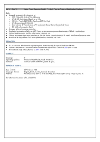 Jul’10 – Nov’12 Asian Power Systems (India) Pvt. Ltd., Pune as Projects/Application Engineer
Role:
 Engaged in design & development of:
o PCC, PDB, APFC, MCC, VFD & HT Panels
o L.T. & H.T. Switchboard Panel up to 33kv
o AC Drive Panels, PLC/SCADA Panels and LT Bus Duct
o L.T. Draw out panel PCC/MCC
o Conventional & Thyristorsied APFC (Automatic Power Factor Controller) Panels
o DG Set Synchronization Panel
 Managed all synchronizing controllers
 Conducted estimation of all type of LT Panels as per customers / consultant enquiry SLDs & specifications
 Utilized quality control tool for reducing the rejection rate
 Offered assistance to the team members at the site during commissioning of all panels mainly synchronizing panel
 Monitored & analyzed the fault in the panels and documenting the same
EDUCATION
 B.E. in Electrical &Electronics Engineeringfrom VDRIT College, Haliyal in 2010 with 64.38%
 Diploma in Electrical & Electronics from Government Polytechnic, Karwar in 2007 with 75.20%
 X from Hindu High School, Karwar in 2004 with 79.84%
IT SKILLS
Language: C
Operating Systems: Windows 98/2000, XP,Vista& Windows7
Software: AutoCAD 2000/2004/2007/2010, P Spice,
PERSONAL DETAILS
Date of Birth: 19th October 1988
Languages Known: English, Hindi, Marathi, Kannada & Konkani
Address: Amol Residency ,Plot no 40 ,flat no.402 ,Near Old hospital colony Talegoan pune-26
For other details, please refer ANNEXURE:
 