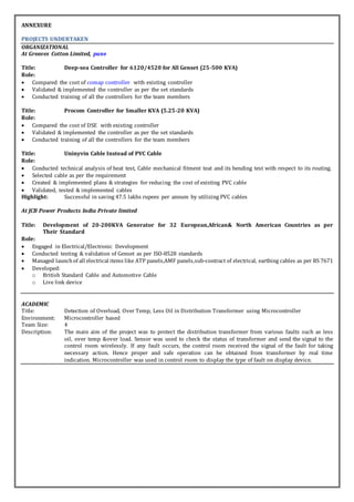 ANNEXURE
PROJECTS UNDERTAKEN
ORGANIZATIONAL
At Greaves Cotton Limited, pune
Title: Deep-sea Controller for 6120/4520 for All Genset (25-500 KVA)
Role:
 Compared the cost of comap controller with existing controller
 Validated & implemented the controller as per the set standards
 Conducted training of all the controllers for the team members
Title: Procom Controller for Smaller KVA (5.25-20 KVA)
Role:
 Compared the cost of DSE with existing controller
 Validated & implemented the controller as per the set standards
 Conducted training of all the controllers for the team members
Title: Uninyvin Cable Instead of PVC Cable
Role:
 Conducted technical analysis of heat test, Cable mechanical fitment teat and its bending test with respect to its routing.
 Selected cable as per the requirement
 Created & implemented plans & strategies for reducing the cost of existing PVC cable
 Validated, tested & implemented cables
Highlight: Successful in saving 47.5 lakhs rupees per annum by utilizing PVC cables
At JCB Power Products India Private limited
Title: Development of 20-200KVA Generator for 32 European,African& North American Countries as per
Their Standard
Role:
 Engaged in Electrical/Electronic Development
 Conducted testing & validation of Genset as per ISO-8528 standards
 Managed launchof all electrical items like ATP panels,AMF panels,sub-contract of electrical, earthing cables as per BS 7671
 Developed:
o British Standard Cable and Automotive Cable
o Live link device
ACADEMIC
Title: Detection of Overload, Over Temp, Less Oil in Distribution Transformer using Microcontroller
Environment: Microcontroller based
Team Size: 4
Description: The main aim of the project was to protect the distribution transformer from various faults such as less
oil, over temp &over load. Sensor was used to check the status of transformer and send the signal to the
control room wirelessly. If any fault occurs, the control room received the signal of the fault for taking
necessary action. Hence proper and safe operation can be obtained from transformer by real time
indication. Microcontroller was used in control room to display the type of fault on display device.
 
