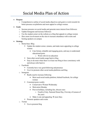 Social Media Plan of Action
 Purpose
o Comprehensive outline of social media objectives and goals to work towards for
better presence on platforms and more appeal to college women.
 Goals
o Increase presence on social media and generate more interest from followers
o Update Instagram and increase followers
o Use the student corner on the website as a blog that appeals to college women
o Have more involvement on the sites to increase attendance with events and
hosting speakers on campus
 Strategy
o Home-base: Blog
 Update the student corner, rename, and make more appealing to college
women
 Cute format, relatable and engaging posts, and easy to understand
educational posts
o Work with Lil on education
 Stem other social media usage back to blog
 Easy to do more when there is at least one thing to have consistency with
and always refer back to
o Facebook
 Currently have very good following and presence
 Use it to promote other social media platforms and blog
o Instagram
 Really need to increase following
 Most used social media platform, behind Facebook, for college
women
 Consistent posts weekly
 Conservative Woman Wednesday
 Motivation Monday
 Post on holidays, including fun, obscure ones
o Fourth of July, National Donut Day, First day of (season of
the year)
 Make it cute and appealing  more likes
 Promote speakers and events
o Twitter
 Use to promote blog
 