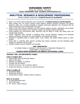 DURGABABU RAPETI 
Plot No: 401, Lothukunta, Hyderabad. 
Contact: 09505545858 Email: durgababu_chem416@yahoo.com 
ANALYTICAL RESEARCH & DEVELOPMENT PROFESSIONAL 
Seeking challenging assignments in Analytical Research & Development 
 Dynamic and result oriented professional with rich experience in Analytical Research and Development. 
 Detail oriented and can perform technical duties following standard operating procedures and general 
laboratory safety rules. In depth knowledge in Analytical instruments application and. Conversant with the 
modern spectroscopic and chromatographic techniques. 
 Ability to work with minimum supervision and meet required deadlines careful ly, methodically and accurately 
employs analysis and creativity to form productive systems and strategic business partnerships. 
 Strong analytical and communication skills, resourceful with the ability to mingle with people easily and 
manage things amicably. 
 Superior diagnostics skills, expertise in identifying issues, forming hypothesis, designing and conducting 
analysis, synthesizing conclusions into recommendations and implementing change. 
 Dedicated in outstanding ability to analyze, gather, write, evaluate, and produce detailed reports on critical 
projects. 
 Strong skills in conducting initial research, providing data analysis, evaluating, and then developing viable 
solutions for integration into the market. 
 Confident enough to interact effectively with scientists. 
CORE COMPETENCIES 
 Complete Analysis  Calibration of Lab Instruments  Relationship Management  
Implementation of Quality Measures 
Analytical method development and validation and Technology transfer 
TECHNICAL SKILL SET/INSTRUMENTS HANDLE 
Adept in handling HPLC 
 Waters (2698, 2695) with PDA,CAD Detector 
 Agilent (1100 series). 
 Shimadzu (LC-2010AHT, LC-2010CHT). 
 Shimadzu with RID Detector. 
 Shimadzu Prominence with LC Solutions software. 
 Worked with Empower, LC solution and Open lab software’s. 
Adept in handling GC 
 Agilent(Model-6890) 
 Shimadzu(LC-2010CHT) 
 Worked with GC solution, OPenlab, EZchrom software’s. 
Other In struments 
 UV Spectrophotometer-Jasco 
 Polari meter-Jasco. 
 KF Titrator (Make-Polmon) 
 