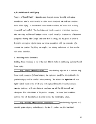 10
4. Brand Growthand Equity
Sources of Brand Equity - Xplosion aims to create strong, favorable and unique
associations with its brand in order to create brand awareness and build the customer
based brand equity. In order to first create brand awareness, the brand must be easily
recognized and recalled. We plan to increase brand awareness by constant exposure,
viral marketing and internal business events located internally- headquarters of important
companies starting with Google. The name itself is strong, and the goal is to create a
favorable association with the name and strong association with big companies who
consume the product. By giving out samples, and posting testimonies, we hope to raise
such brand awareness.
4.1 Building Brand resonance
Building brand resonance is one of the most difficult tasks in establishing customer based
brand equity.
Step 1 Identity Brand Salience The branding objective is to establish deep
broad brand awareness. In brand salience, the customers should be able to identify the
product category and be satisfied with consuming. We believe that Xplosion will be a
highly salient brand in that it will have both depth and breadth of brand awareness,
meaning customers will make frequent purchases and will be able to recall and
distinguish from other brands in the product category. The brand plan mentioned
activities that will be undertaken in order to make the brand highly salient.
Step 2 Meaning Performance and Imagery The branding objective is to
establish points of parity and difference. Section 3.3 outlines the POP and POD.
 