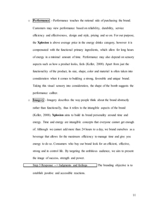 11
o Performance - Performance touches the rational side of purchasing the brand.
Customers may view performance based on reliability, durability, service
efficiency and effectiveness, design and style, pricing and so on. For our purpose,
the Xplosion is above average price in the energy drinks category, however it is
compensated with the functional primary ingredients, which allow for long hours
of energy in a minimal amount of time. Performance may also depend on sensory
aspects such as how a product looks, feels (Keller, 2008). Apart from just the
functionality of the product, its size, shape, color and material is often taken into
consideration when it comes to building a strong, favorable and unique brand.
Taking this visual sensory into consideration, the shape of the bomb suggests the
performance caliber.
o Imagery - Imagery describes the way people think about the brand abstractly
rather than functionally, thus it refers to the intangible aspects of the brand
(Keller, 2008). Xplosion aims to build its brand personality around time and
energy. Time and energy are intangible concepts that everyone cannot get enough
of. Although we cannot add more than 24 hours to a day, we brand ourselves as a
beverage that allows for the maximum efficiency to manage time and give you
energy to do so. Consumers who buy our brand look for an efficient, effective,
strong and in control life. By targeting the ambitious audience, we aim to present
the image of success, strength and power.
Step 3 Response --> Judgments and feelings The branding objective is to
establish positive and accessible reactions.
 